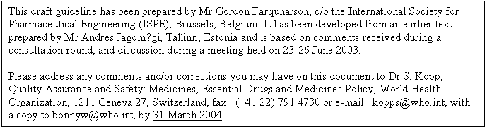 Text Box: This draft guideline has been prepared by Mr Gordon Farquharson, c/o the International Society for Pharmaceutical Engineering (ISPE), Brussels, Belgium. It has been developed from an earlier text prepared by Mr Andres Jagomägi, Tallinn, Estonia and is based on comments received during a consultation round, and discussion during a meeting held on 23-26 June 2003.
Please address any comments and/or corrections you may have on this document to Dr S. Kopp, Quality Assurance and Safety: Medicines, Essential Drugs and Medicines Policy, World Health Organization, 1211 Geneva 27, Switzerland, fax: (+41 22) 791 4730 or e-mail: kopps@who.int, with
a copy to bonnyw@who.int, by 31 March 2004.